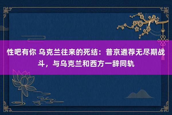 性吧有你 乌克兰往来的死结：普京遴荐无尽期战斗，与乌克兰和西方一辞同轨