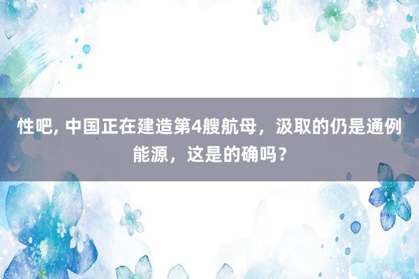 性吧， 中国正在建造第4艘航母，汲取的仍是通例能源，这是的确吗？