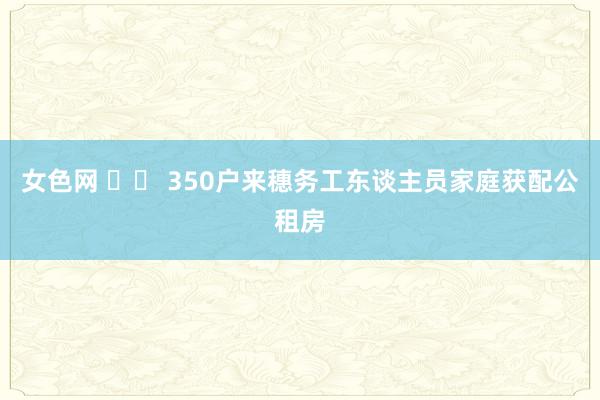 女色网 		 350户来穗务工东谈主员家庭获配公租房