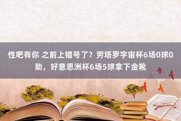 性吧有你 之前上错号了?劳塔罗宇宙杯6场0球0助,好意思洲杯6场5球拿下金靴