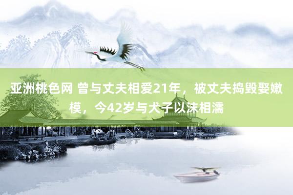 亚洲桃色网 曾与丈夫相爱21年,被丈夫捣毁娶嫩模,今42岁与犬子以沫相濡