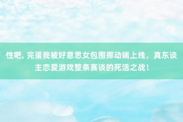 性吧， 完蛋我被好意思女包围挪动端上线，真东谈主恋爱游戏整条赛谈的死活之战！