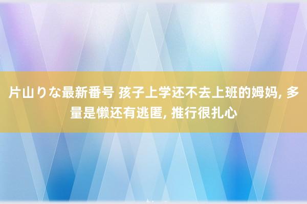 片山りな最新番号 孩子上学还不去上班的姆妈， 多量是懒还有逃匿， 推行很扎心