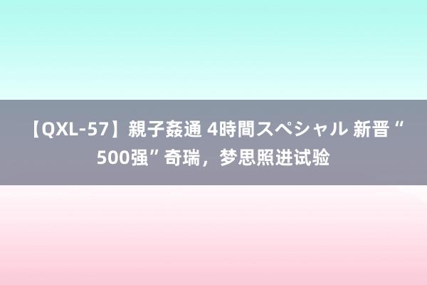 【QXL-57】親子姦通 4時間スペシャル 新晋“500强”奇瑞，梦思照进试验