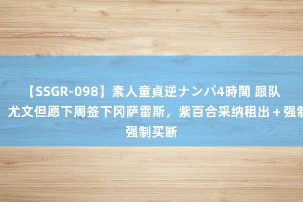 【SSGR-098】素人童貞逆ナンパ4時間 跟队记者:尤文但愿下周签下冈萨雷斯,紫百合采纳租出+强制买断