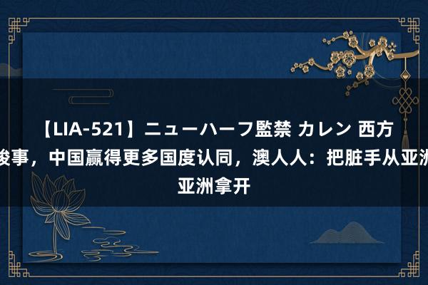 【LIA-521】ニューハーフ監禁 カレン 西方期间竣事，中国赢得更多国度认同，澳人人：把脏手从亚洲拿开