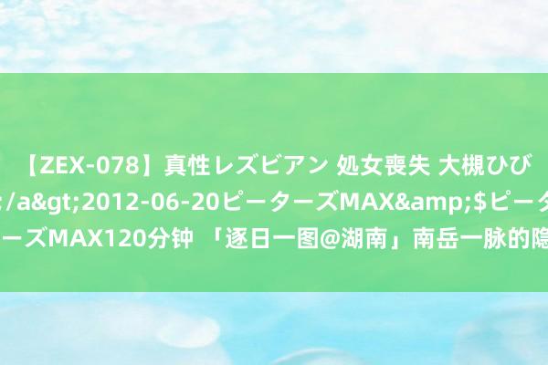 【ZEX-078】真性レズビアン 処女喪失 大槻ひびき・小林麻衣</a>2012-06-20ピーターズMAX&$ピーターズMAX120分钟 「逐日一图@湖南」南岳一脉的隐世瑶池，揭秘晓霞山的精巧面纱