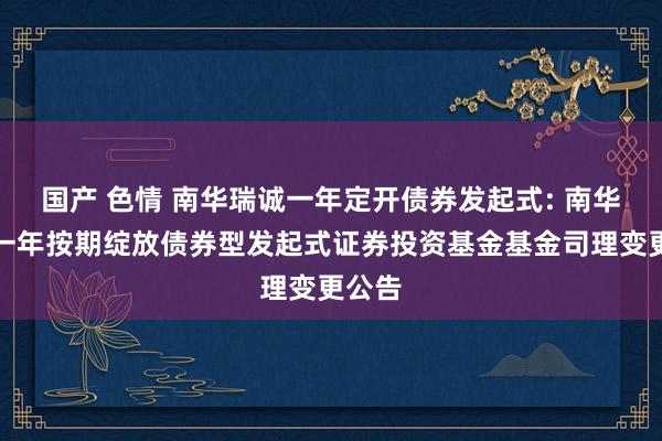 国产 色情 南华瑞诚一年定开债券发起式: 南华瑞诚一年按期绽放债券型发起式证券投资基金基金司理变更公告