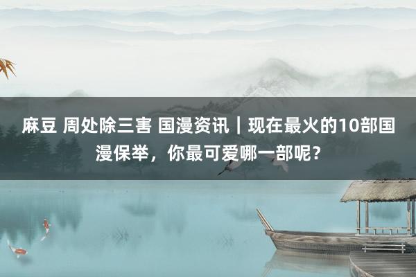 麻豆 周处除三害 国漫资讯|现在最火的10部国漫保举,你最可爱哪一部呢?