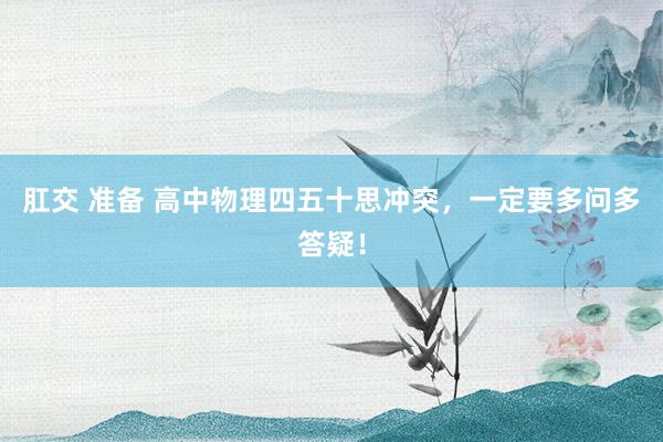 肛交 准备 高中物理四五十思冲突,一定要多问多答疑!