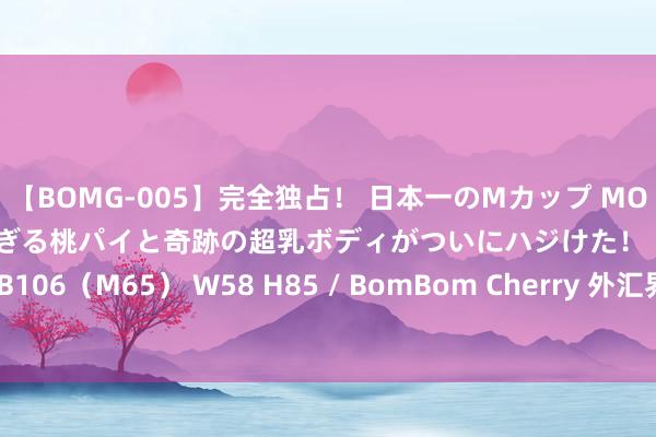 【BOMG-005】完全独占！ 日本一のMカップ MOMO！ 限界突破！ 敏感すぎる桃パイと奇跡の超乳ボディがついにハジけた！ 19才 B106（M65） W58 H85 / BomBom Cherry 外汇界新一：历史冲突终于到来！