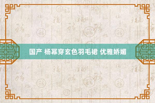 国产 杨幂穿玄色羽毛裙 优雅娇媚