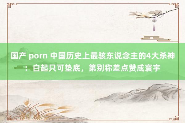 国产 porn 中国历史上最骇东说念主的4大杀神：白起只可垫底，第别称差点赞成寰宇