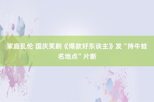 家庭乱伦 国庆笑剧《爆款好东谈主》发“持牛蛙名地点”片断
