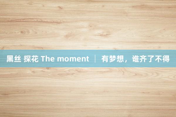 黑丝 探花 The moment │ 有梦想，谁齐了不得