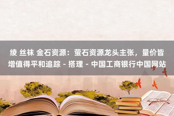 绫 丝袜 金石资源：萤石资源龙头主张，量价皆增值得平和追踪－搭理－中国工商银行中国网站