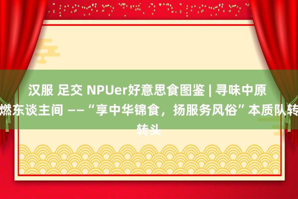 汉服 足交 NPUer好意思食图鉴 | 寻味中原 点燃东谈主间 ——“享中华锦食，扬服务风俗”本质队转头
