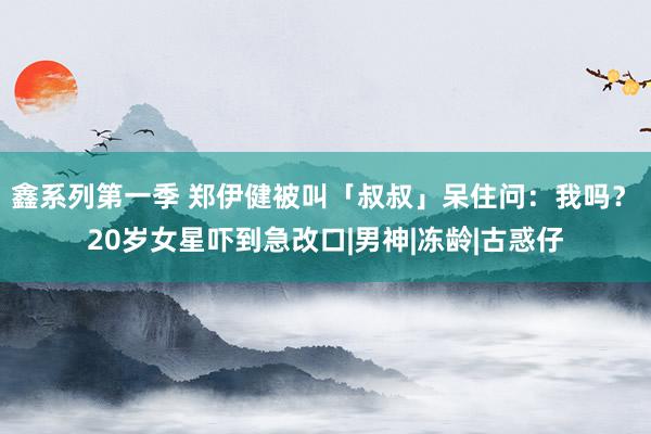 鑫系列第一季 郑伊健被叫「叔叔」呆住问：我吗？　20岁女星吓到急改口|男神|冻龄|古惑仔