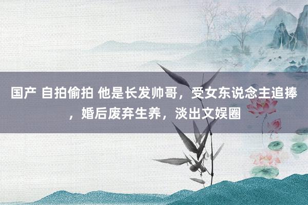 国产 自拍偷拍 他是长发帅哥，受女东说念主追捧，婚后废弃生养，淡出文娱圈