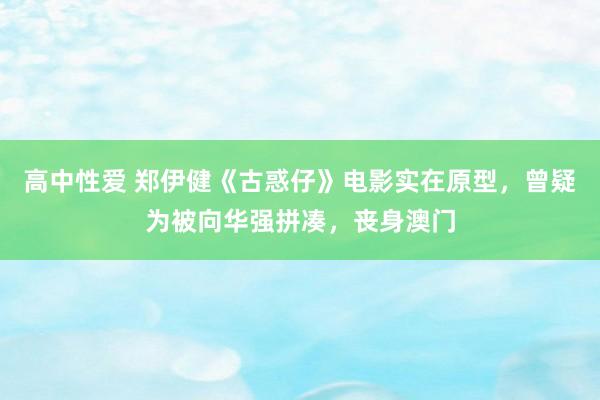 高中性爱 郑伊健《古惑仔》电影实在原型，曾疑为被向华强拼凑，丧身澳门