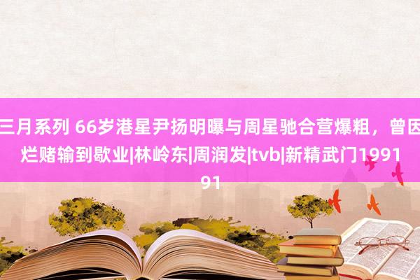 三月系列 66岁港星尹扬明曝与周星驰合营爆粗，曾因烂赌输到歇业|林岭东|周润发|tvb|新精武门1991