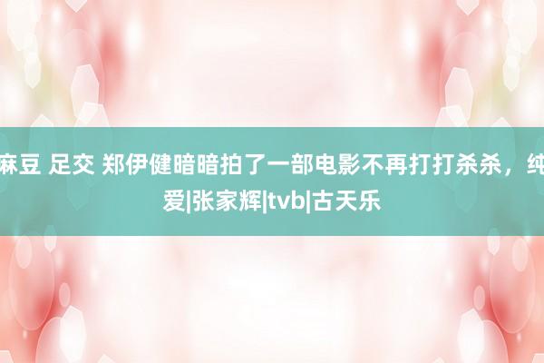 麻豆 足交 郑伊健暗暗拍了一部电影不再打打杀杀，纯爱|张家辉|tvb|古天乐