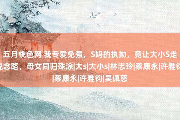 五月桃色网 我专爱免强，S妈的执拗，竟让大小S走上相通说念路，母女同归殊涂|大s|大小s|林志玲|蔡康永|许雅钧|吴佩慈