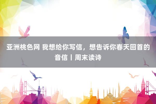 亚洲桃色网 我想给你写信，想告诉你春天回首的音信丨周末读诗
