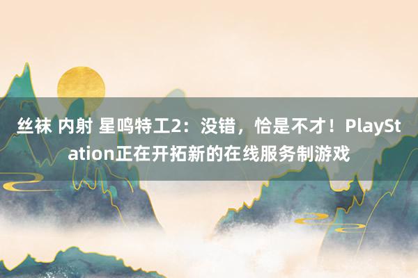 丝袜 内射 星鸣特工2：没错，恰是不才！PlayStation正在开拓新的在线服务制游戏