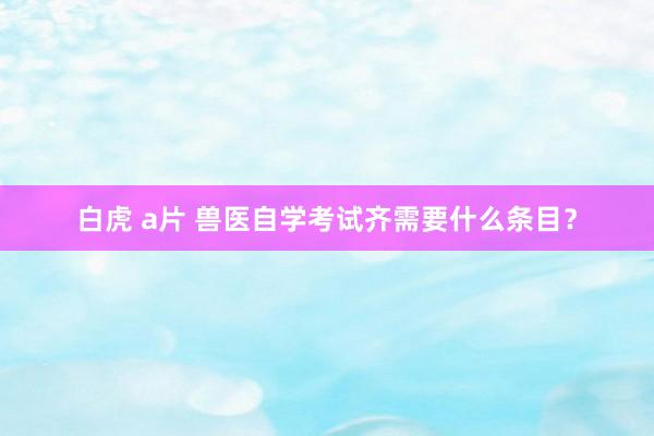 白虎 a片 兽医自学考试齐需要什么条目？