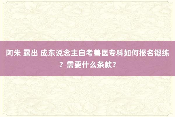 阿朱 露出 成东说念主自考兽医专科如何报名锻练？需要什么条款？