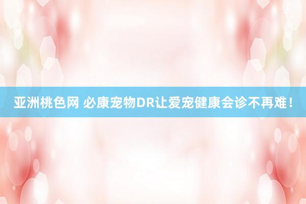 亚洲桃色网 必康宠物DR让爱宠健康会诊不再难！