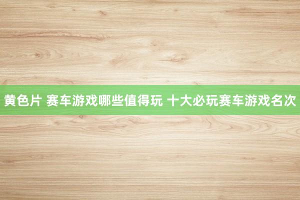 黄色片 赛车游戏哪些值得玩 十大必玩赛车游戏名次
