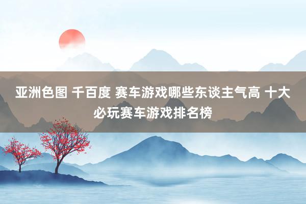 亚洲色图 千百度 赛车游戏哪些东谈主气高 十大必玩赛车游戏排名榜