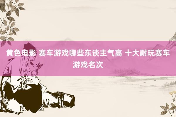 黄色电影 赛车游戏哪些东谈主气高 十大耐玩赛车游戏名次