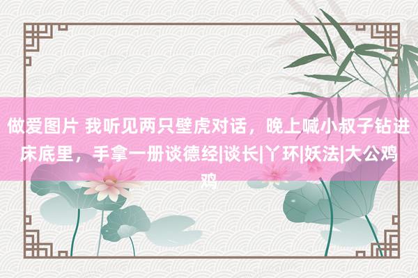 做爱图片 我听见两只壁虎对话，晚上喊小叔子钻进床底里，手拿一册谈德经|谈长|丫环|妖法|大公鸡