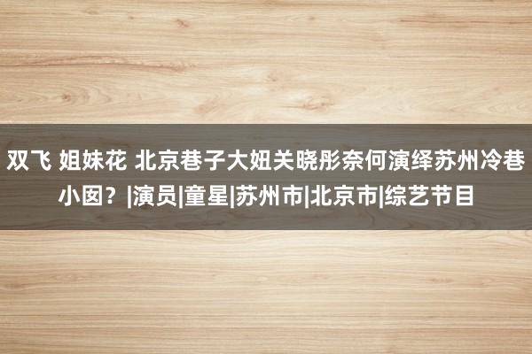 双飞 姐妹花 北京巷子大妞关晓彤奈何演绎苏州冷巷小囡？|演员|童星|苏州市|北京市|综艺节目