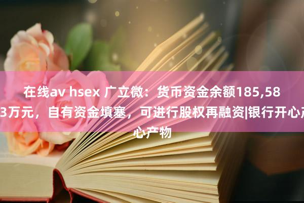 在线av hsex 广立微：货币资金余额185，585.63万元，自有资金填塞，可进行股权再融资|银行开心产物