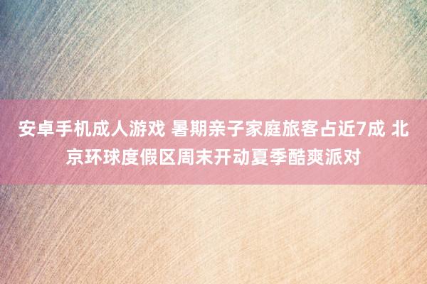安卓手机成人游戏 暑期亲子家庭旅客占近7成 北京环球度假区周末开动夏季酷爽派对