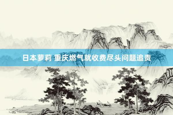 日本萝莉 重庆燃气就收费尽头问题追责