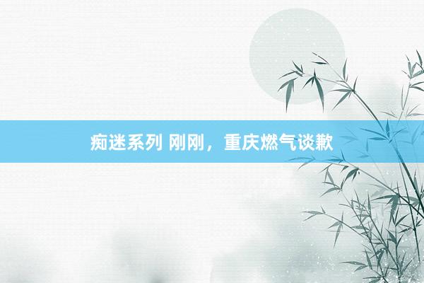 痴迷系列 刚刚，重庆燃气谈歉
