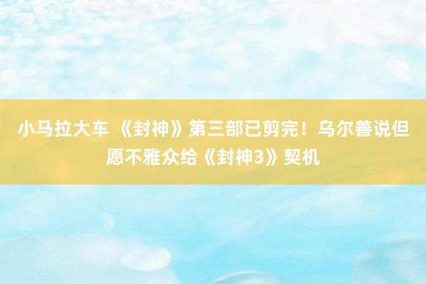 小马拉大车 《封神》第三部已剪完！乌尔善说但愿不雅众给《封神3》契机