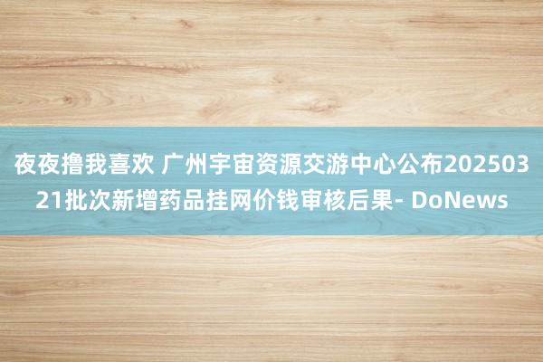 夜夜撸我喜欢 广州宇宙资源交游中心公布20250321批次新增药品挂网价钱审核后果- DoNews