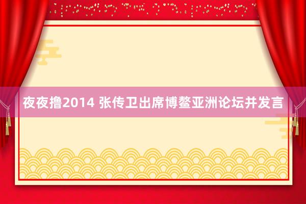 夜夜撸2014 张传卫出席博鳌亚洲论坛并发言