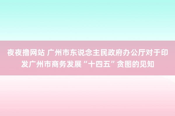 夜夜撸网站 广州市东说念主民政府办公厅对于印发广州市商务发展“十四五”贪图的见知