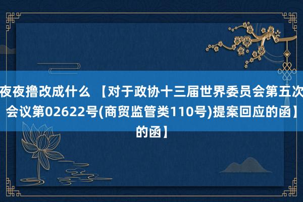 夜夜撸改成什么 【对于政协十三届世界委员会第五次会议第02622号(商贸监管类110号)提案回应的函】