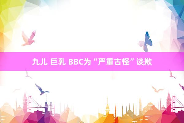 九儿 巨乳 BBC为“严重古怪”谈歉