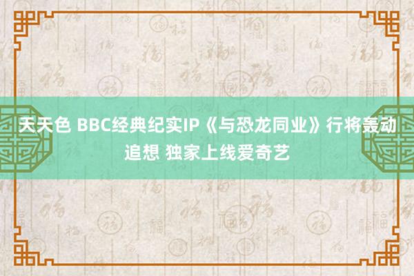 天天色 BBC经典纪实IP《与恐龙同业》行将轰动追想 独家上线爱奇艺