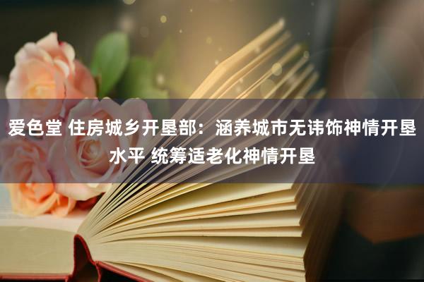 爱色堂 住房城乡开垦部：涵养城市无讳饰神情开垦水平 统筹适老化神情开垦