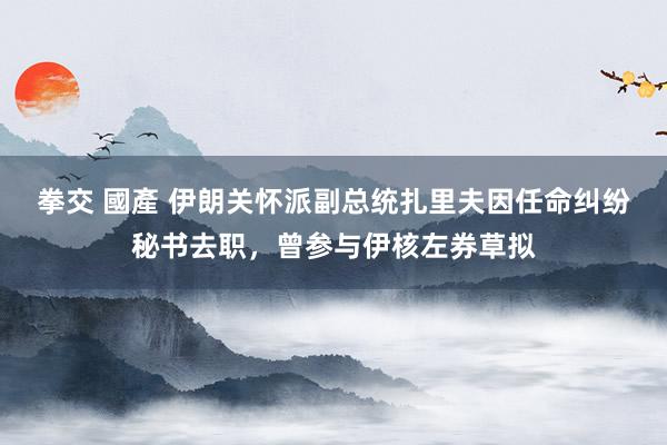 拳交 國產 伊朗关怀派副总统扎里夫因任命纠纷秘书去职，曾参与伊核左券草拟